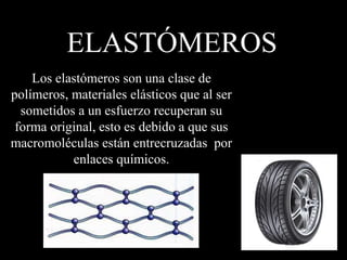 ELASTÓMEROS
Los elastómeros son una clase de
polímeros, materiales elásticos que al ser
sometidos a un esfuerzo recuperan su
forma original, esto es debido a que sus
macromoléculas están entrecruzadas por
enlaces químicos.
 