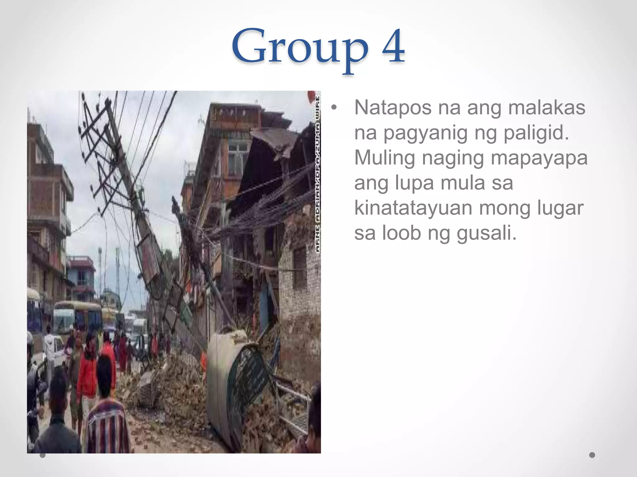 Group 4
• Natapos na ang malakas
na pagyanig ng paligid.
Muling naging mapayapa
ang lupa mula sa
kinatatayuan mong lugar
sa loob ng gusali.
 