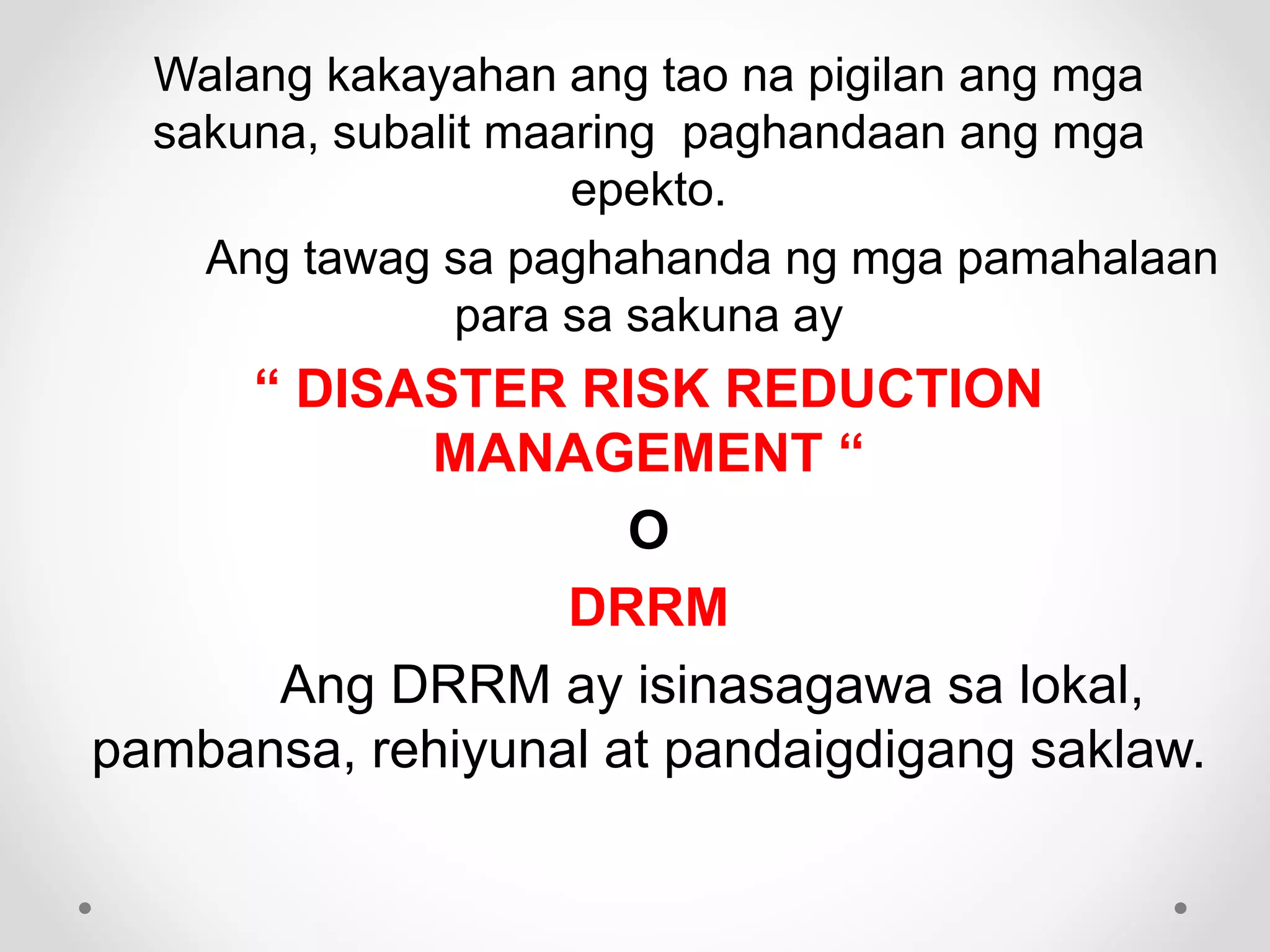 Walang kakayahan ang tao na pigilan ang mga
sakuna, subalit maaring paghandaan ang mga
epekto.
Ang tawag sa paghahanda ng mga pamahalaan
para sa sakuna ay
“ DISASTER RISK REDUCTION
MANAGEMENT “
O
DRRM
Ang DRRM ay isinasagawa sa lokal,
pambansa, rehiyunal at pandaigdigang saklaw.
 