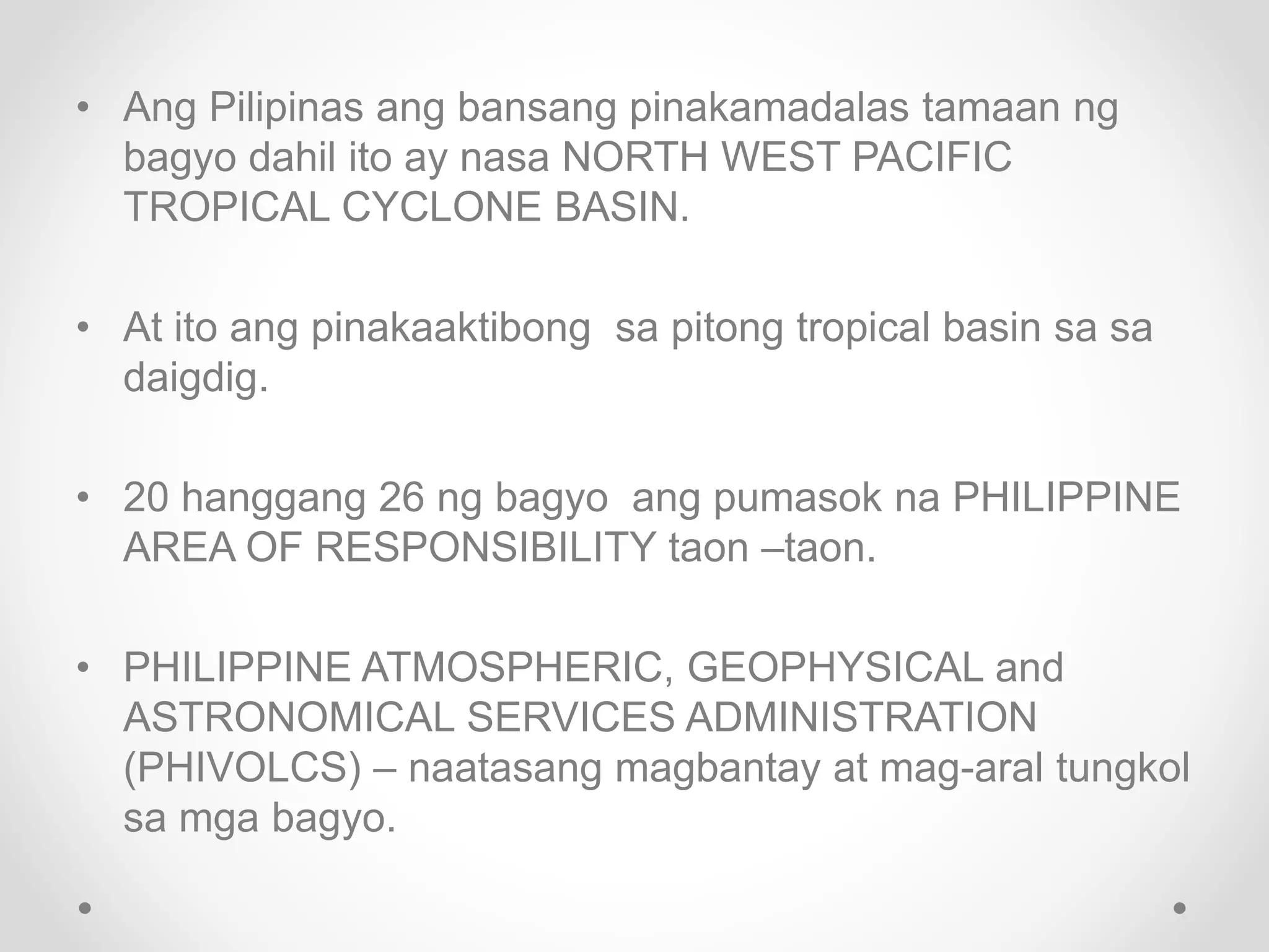 • Ang Pilipinas ang bansang pinakamadalas tamaan ng
bagyo dahil ito ay nasa NORTH WEST PACIFIC
TROPICAL CYCLONE BASIN.
• At ito ang pinakaaktibong sa pitong tropical basin sa sa
daigdig.
• 20 hanggang 26 ng bagyo ang pumasok na PHILIPPINE
AREA OF RESPONSIBILITY taon –taon.
• PHILIPPINE ATMOSPHERIC, GEOPHYSICAL and
ASTRONOMICAL SERVICES ADMINISTRATION
(PHIVOLCS) – naatasang magbantay at mag-aral tungkol
sa mga bagyo.
 