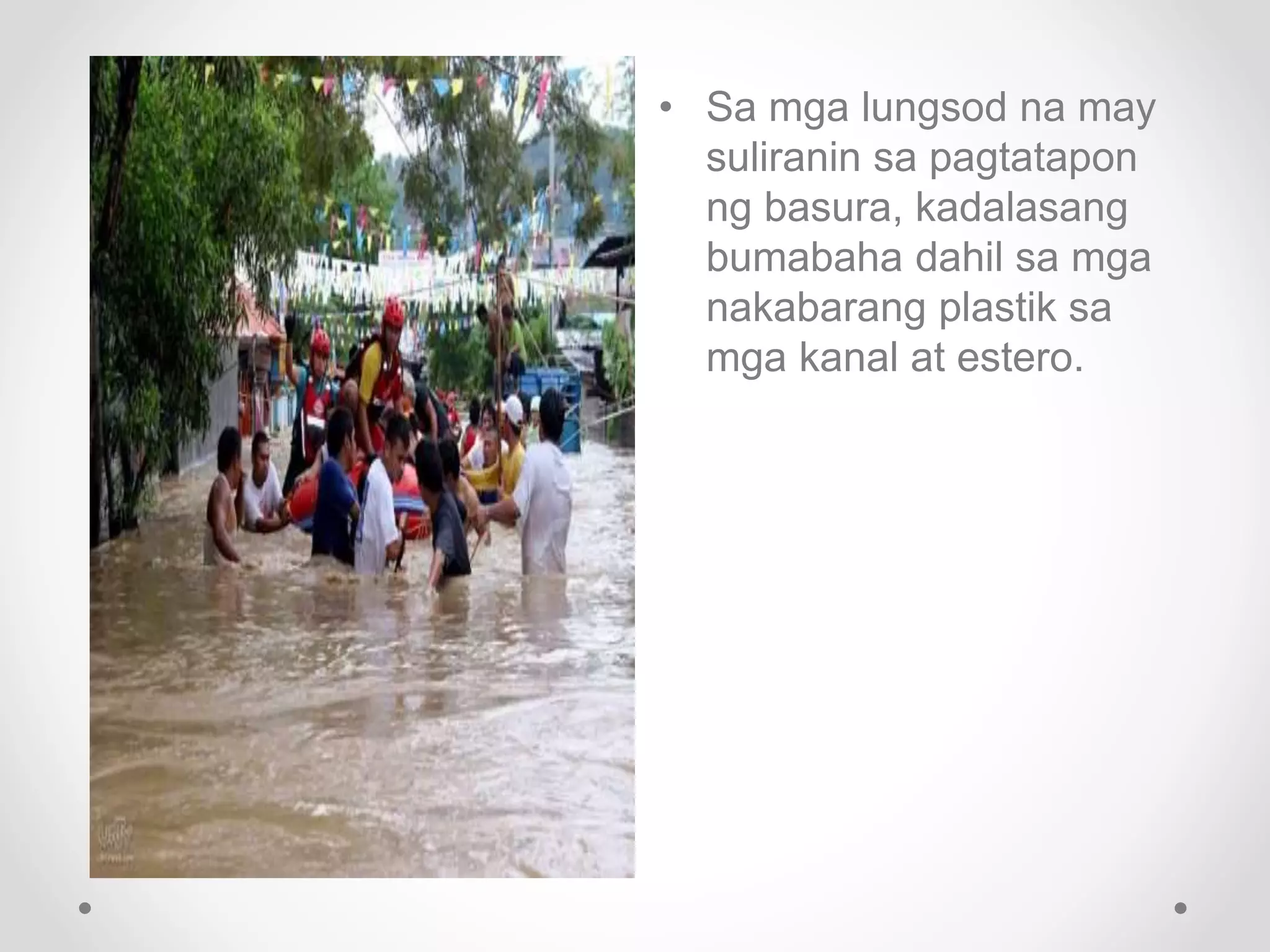 • Sa mga lungsod na may
suliranin sa pagtatapon
ng basura, kadalasang
bumabaha dahil sa mga
nakabarang plastik sa
mga kanal at estero.
 