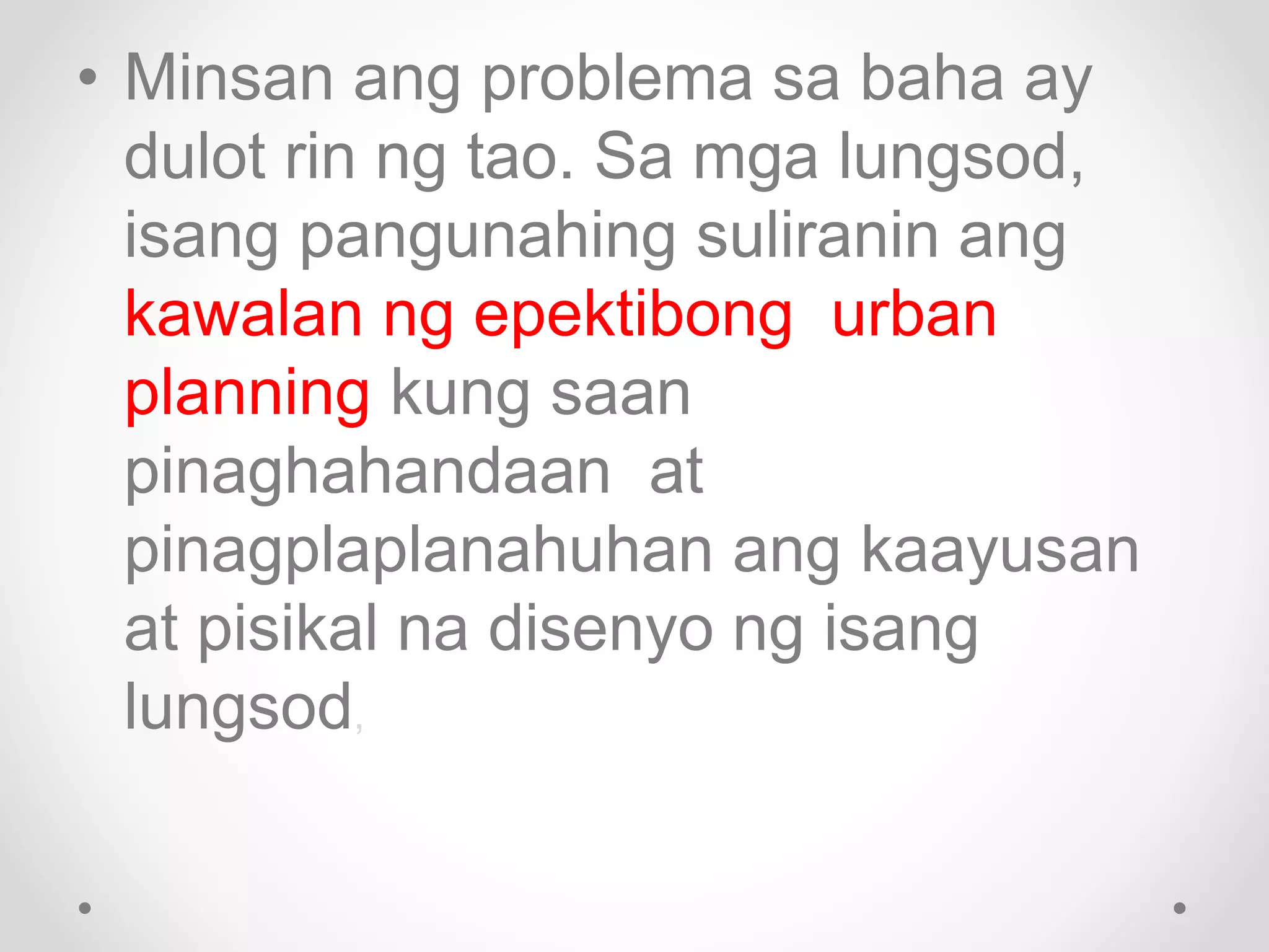 • Minsan ang problema sa baha ay
dulot rin ng tao. Sa mga lungsod,
isang pangunahing suliranin ang
kawalan ng epektibong urban
planning kung saan
pinaghahandaan at
pinagplaplanahuhan ang kaayusan
at pisikal na disenyo ng isang
lungsod,
 