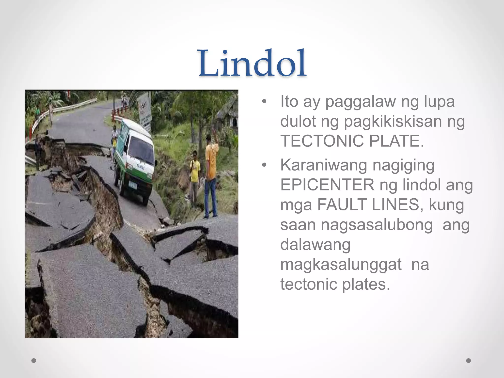 Lindol
• Ito ay paggalaw ng lupa
dulot ng pagkikiskisan ng
TECTONIC PLATE.
• Karaniwang nagiging
EPICENTER ng lindol ang
mga FAULT LINES, kung
saan nagsasalubong ang
dalawang
magkasalunggat na
tectonic plates.
 