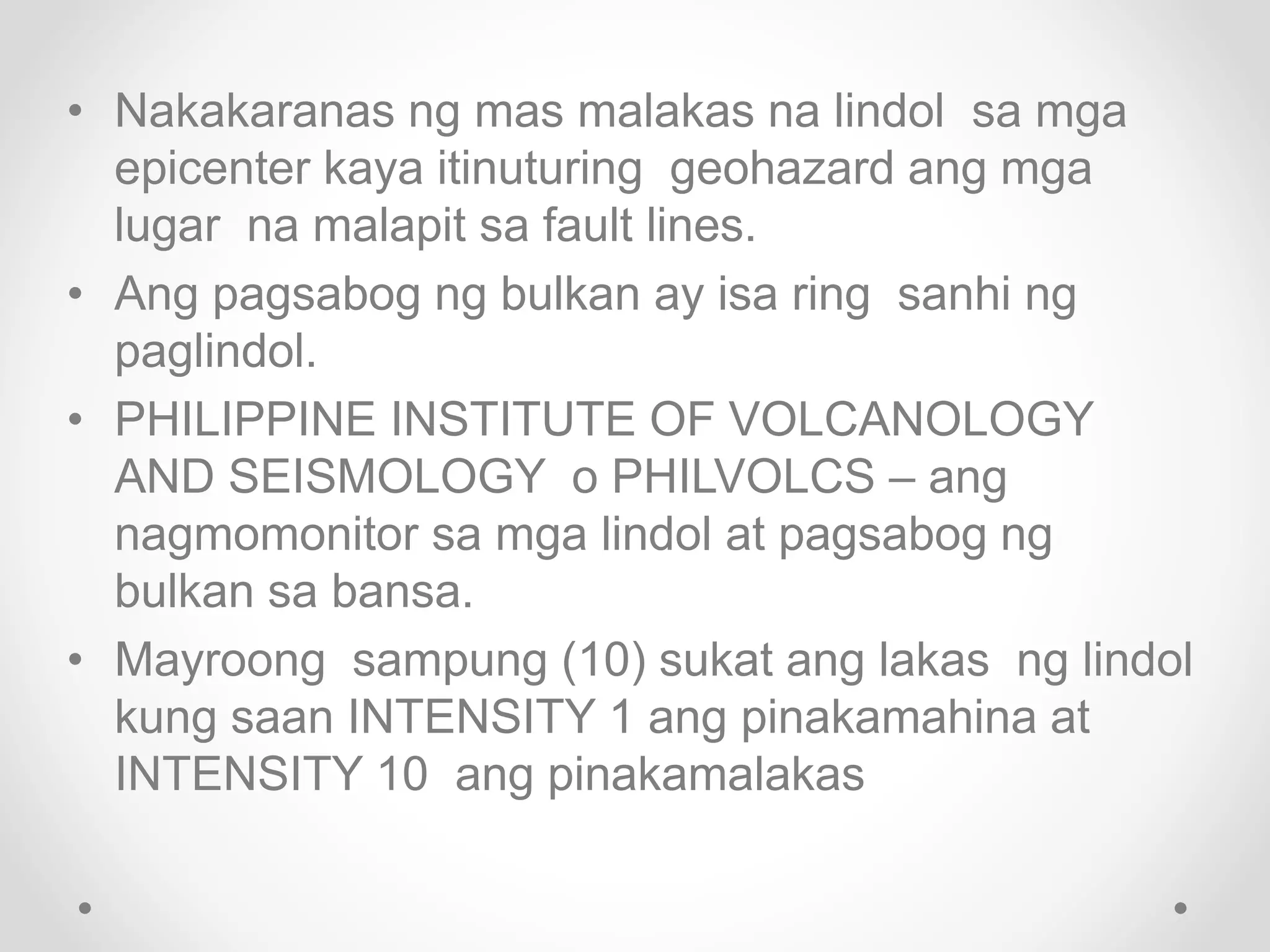 • Nakakaranas ng mas malakas na lindol sa mga
epicenter kaya itinuturing geohazard ang mga
lugar na malapit sa fault lines.
• Ang pagsabog ng bulkan ay isa ring sanhi ng
paglindol.
• PHILIPPINE INSTITUTE OF VOLCANOLOGY
AND SEISMOLOGY o PHILVOLCS – ang
nagmomonitor sa mga lindol at pagsabog ng
bulkan sa bansa.
• Mayroong sampung (10) sukat ang lakas ng lindol
kung saan INTENSITY 1 ang pinakamahina at
INTENSITY 10 ang pinakamalakas
 