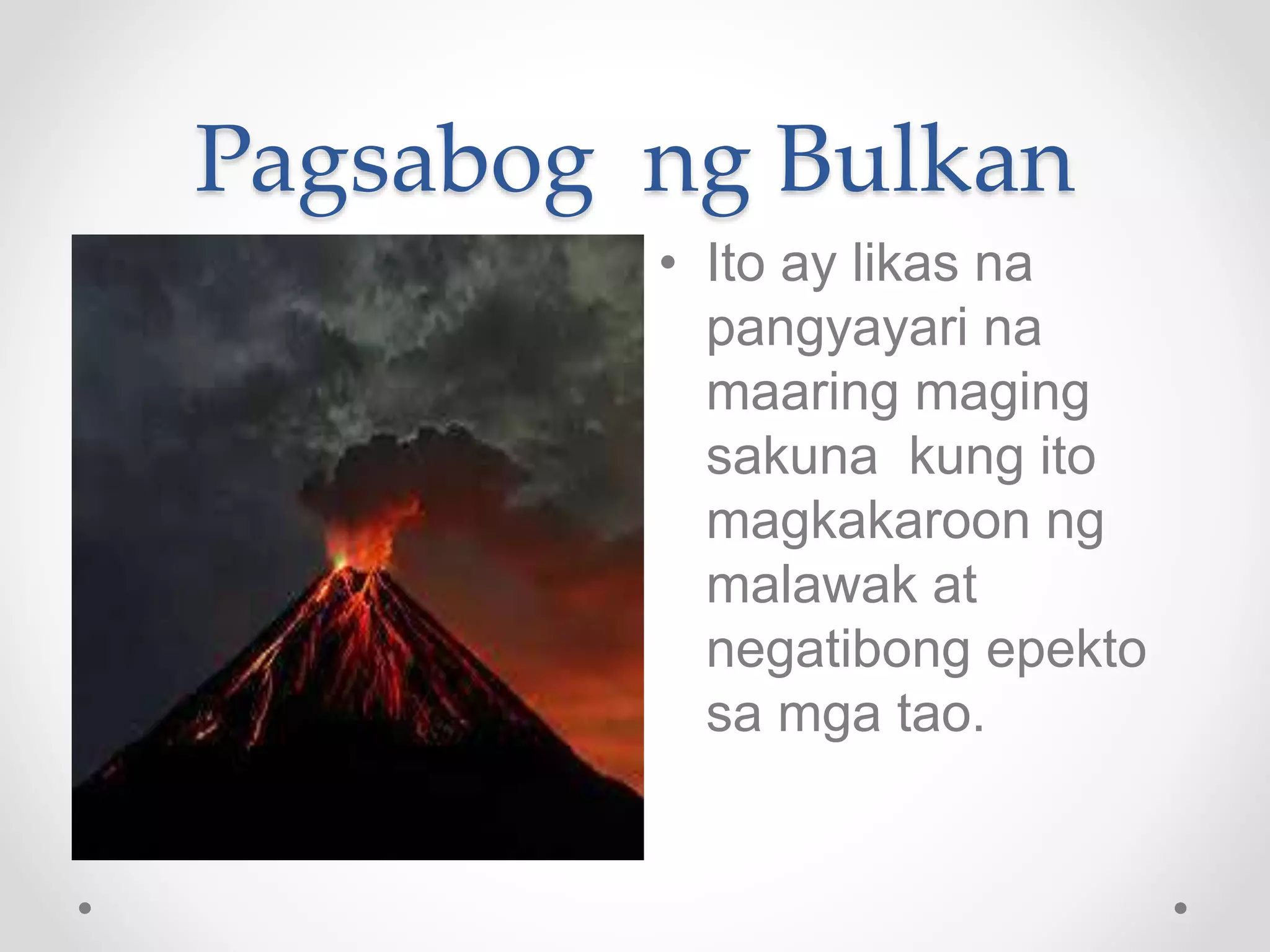 Pagsabog ng Bulkan
• Ito ay likas na
pangyayari na
maaring maging
sakuna kung ito
magkakaroon ng
malawak at
negatibong epekto
sa mga tao.
 
