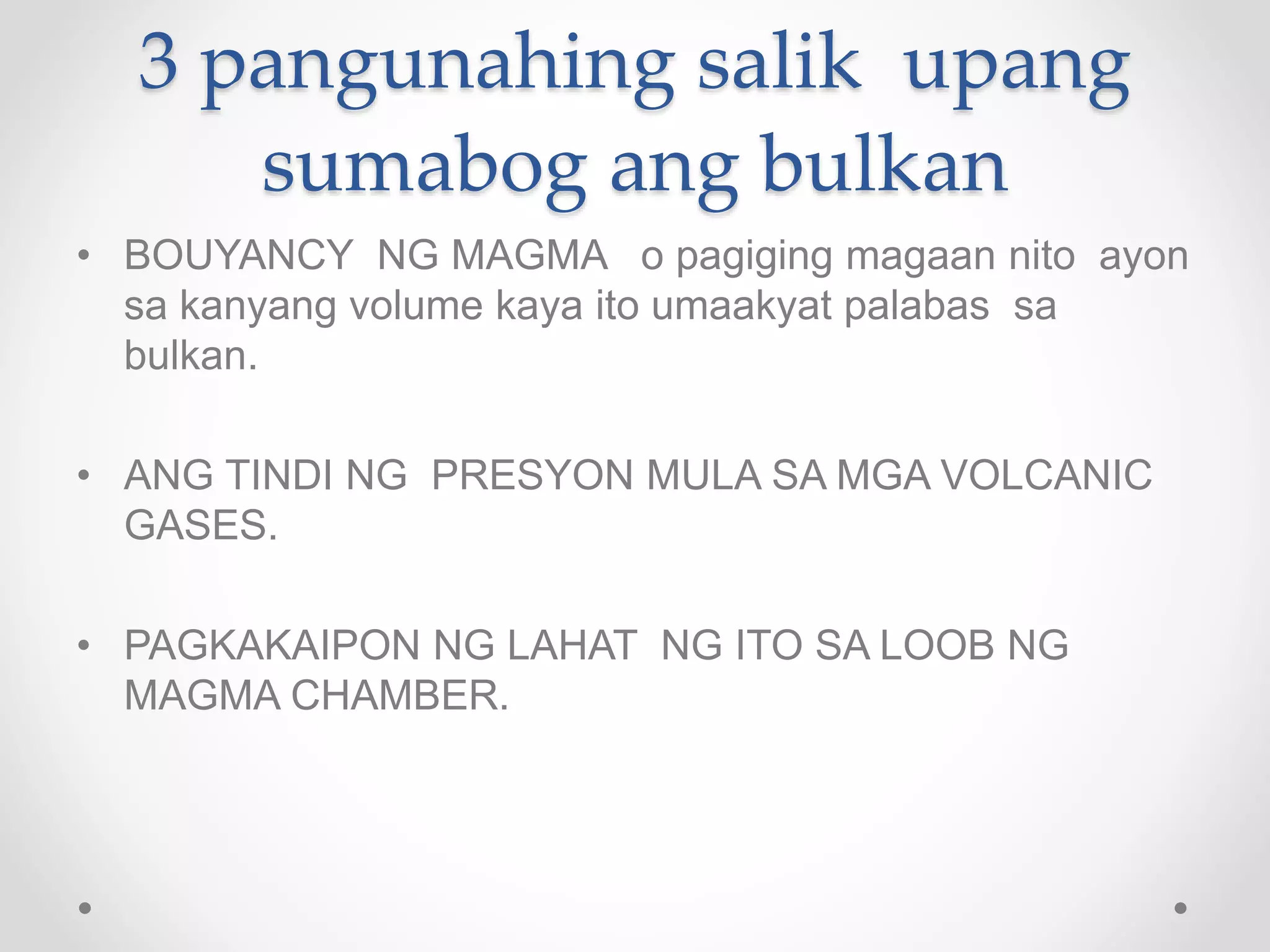 3 pangunahing salik upang
sumabog ang bulkan
• BOUYANCY NG MAGMA o pagiging magaan nito ayon
sa kanyang volume kaya ito umaakyat palabas sa
bulkan.
• ANG TINDI NG PRESYON MULA SA MGA VOLCANIC
GASES.
• PAGKAKAIPON NG LAHAT NG ITO SA LOOB NG
MAGMA CHAMBER.
 