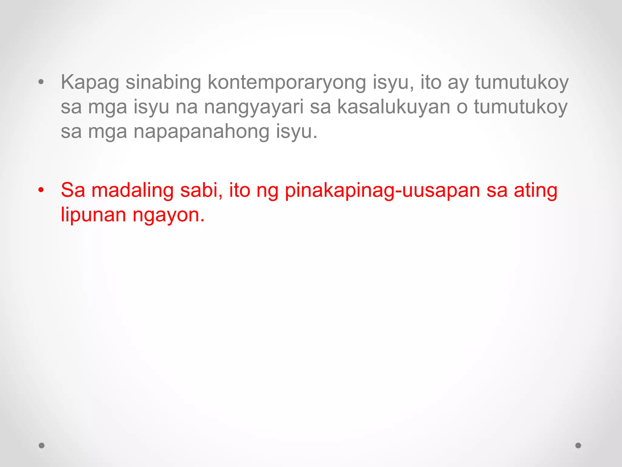 • Kapag sinabing kontemporaryong isyu, ito ay tumutukoy
sa mga isyu na nangyayari sa kasalukuyan o tumutukoy
sa mga napapanahong isyu.
• Sa madaling sabi, ito ng pinakapinag-uusapan sa ating
lipunan ngayon.
 