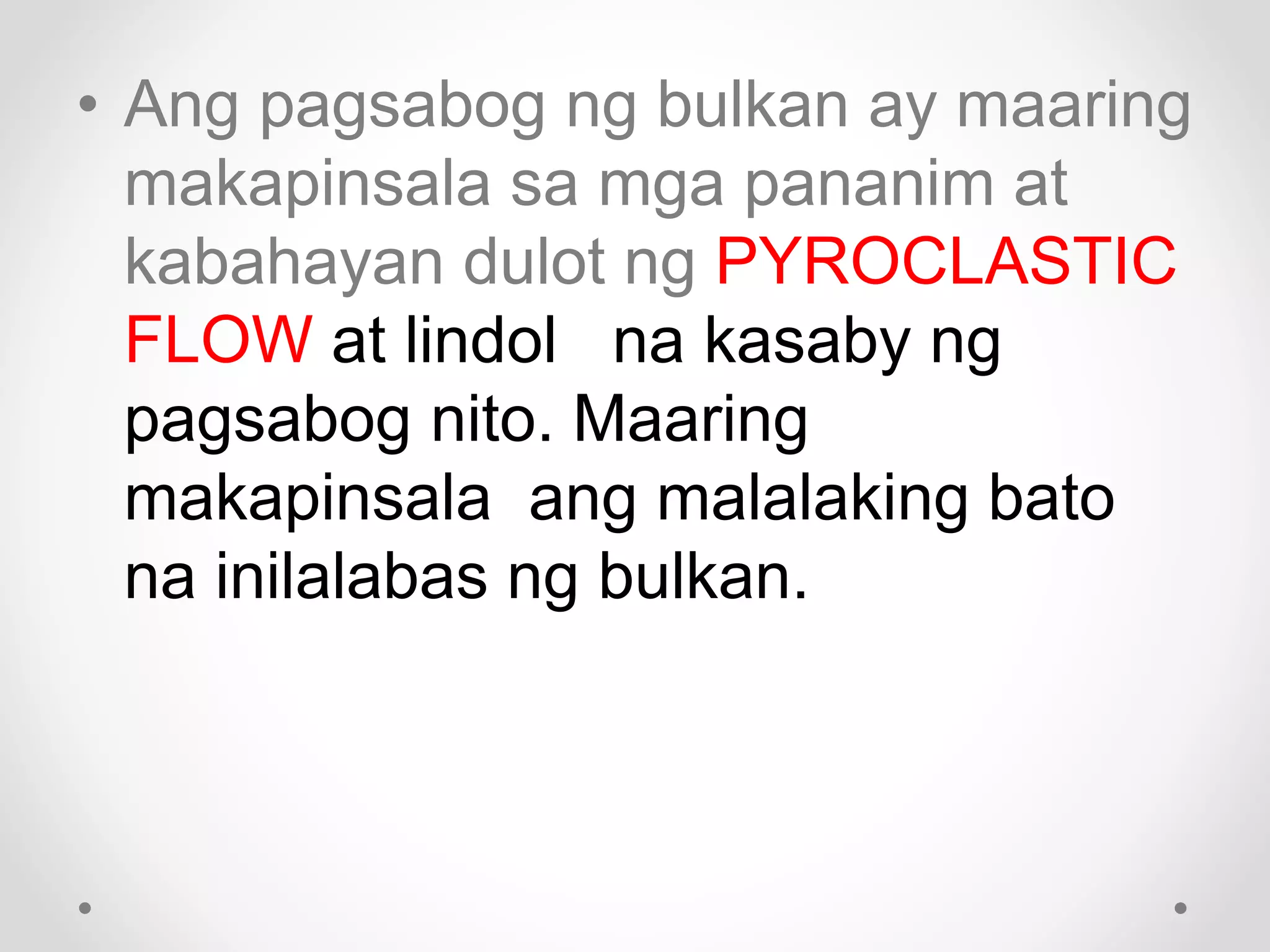 • Ang pagsabog ng bulkan ay maaring
makapinsala sa mga pananim at
kabahayan dulot ng PYROCLASTIC
FLOW at lindol na kasaby ng
pagsabog nito. Maaring
makapinsala ang malalaking bato
na inilalabas ng bulkan.
 