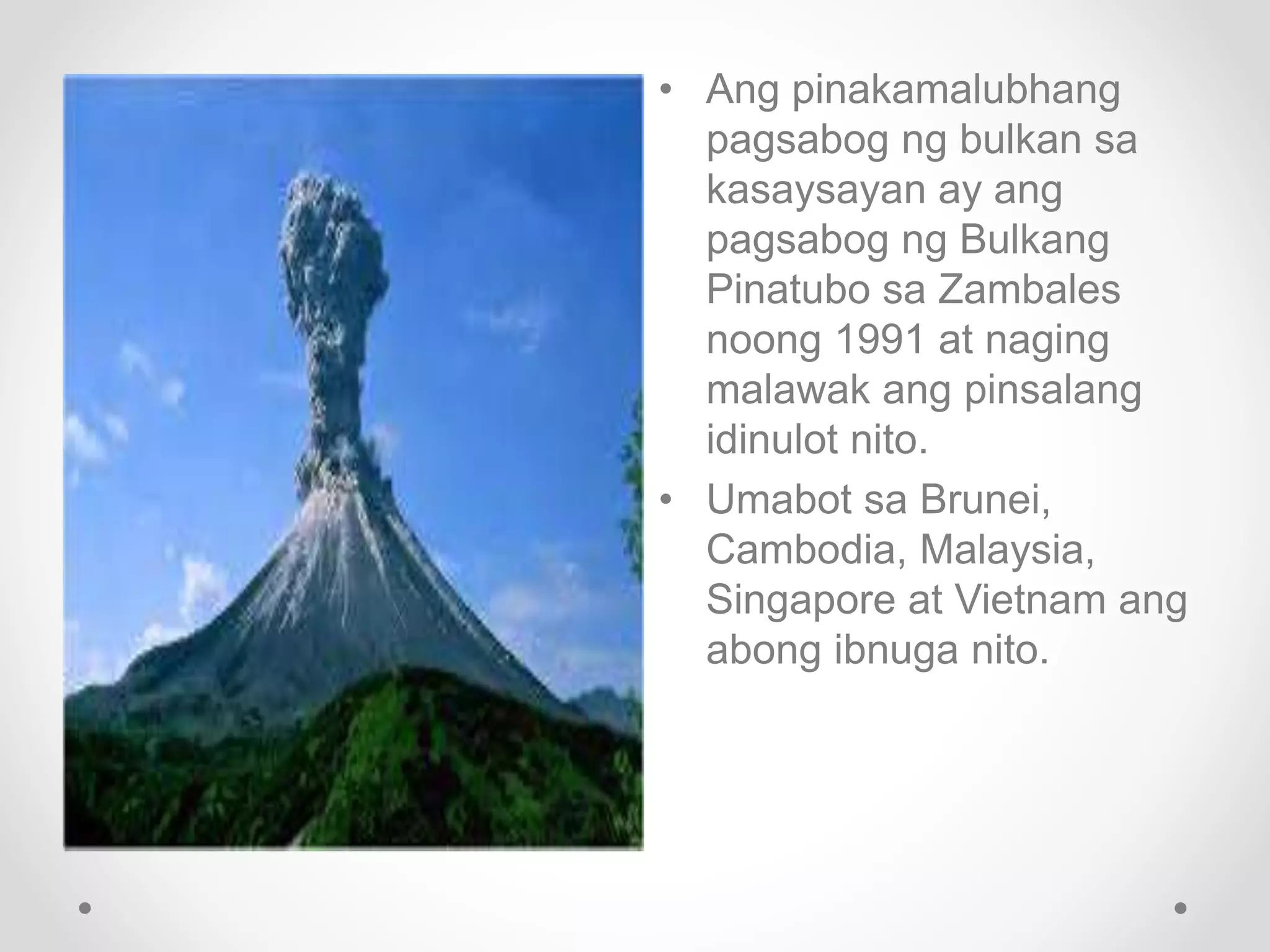 • Ang pinakamalubhang
pagsabog ng bulkan sa
kasaysayan ay ang
pagsabog ng Bulkang
Pinatubo sa Zambales
noong 1991 at naging
malawak ang pinsalang
idinulot nito.
• Umabot sa Brunei,
Cambodia, Malaysia,
Singapore at Vietnam ang
abong ibnuga nito.
 