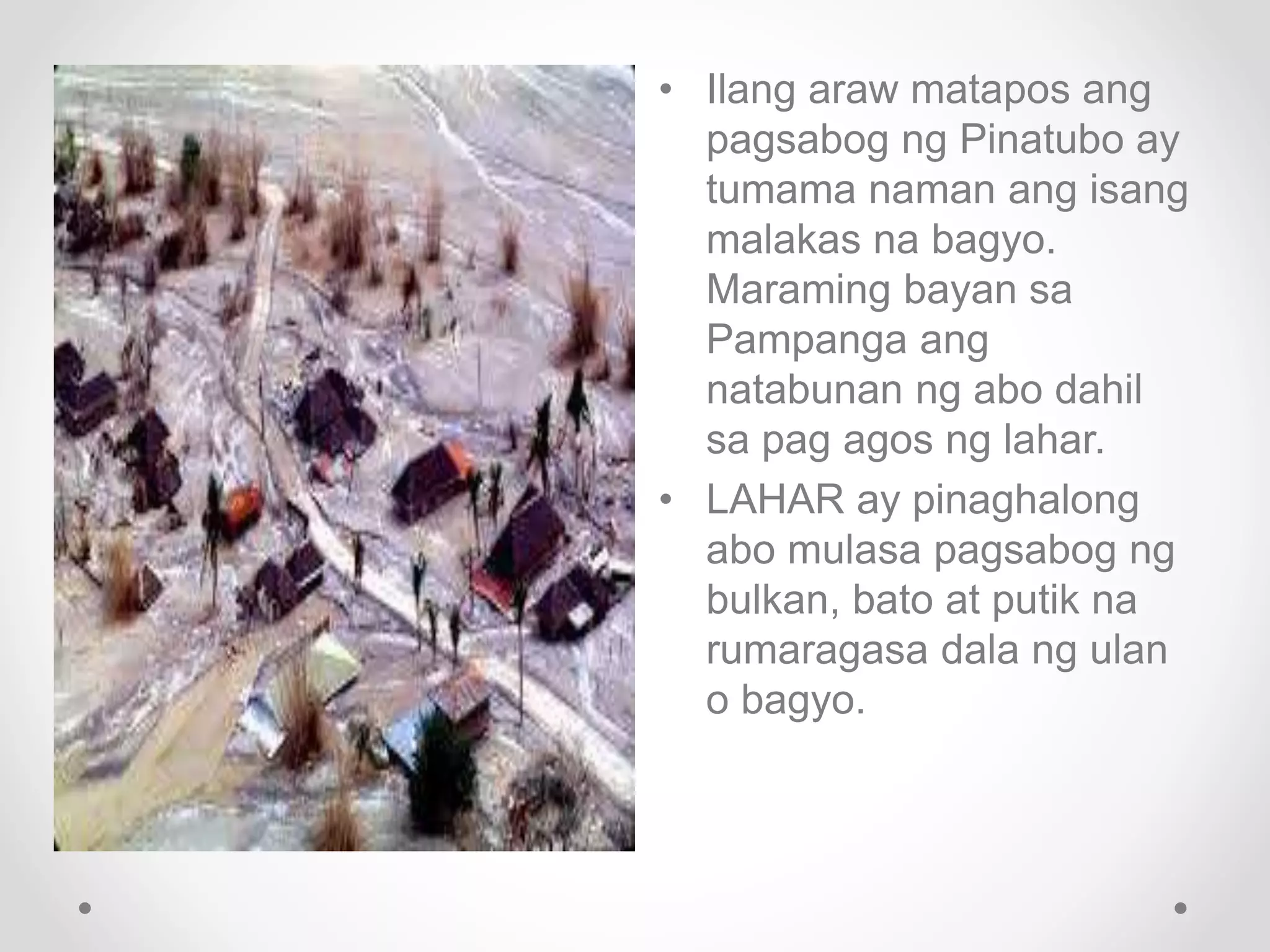 • Ilang araw matapos ang
pagsabog ng Pinatubo ay
tumama naman ang isang
malakas na bagyo.
Maraming bayan sa
Pampanga ang
natabunan ng abo dahil
sa pag agos ng lahar.
• LAHAR ay pinaghalong
abo mulasa pagsabog ng
bulkan, bato at putik na
rumaragasa dala ng ulan
o bagyo.
 