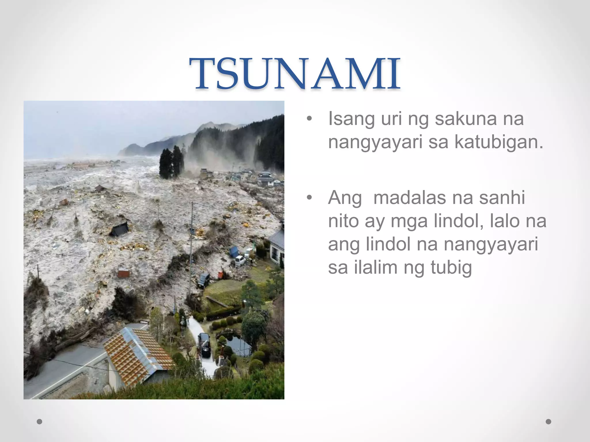 TSUNAMI
• Isang uri ng sakuna na
nangyayari sa katubigan.
• Ang madalas na sanhi
nito ay mga lindol, lalo na
ang lindol na nangyayari
sa ilalim ng tubig
 