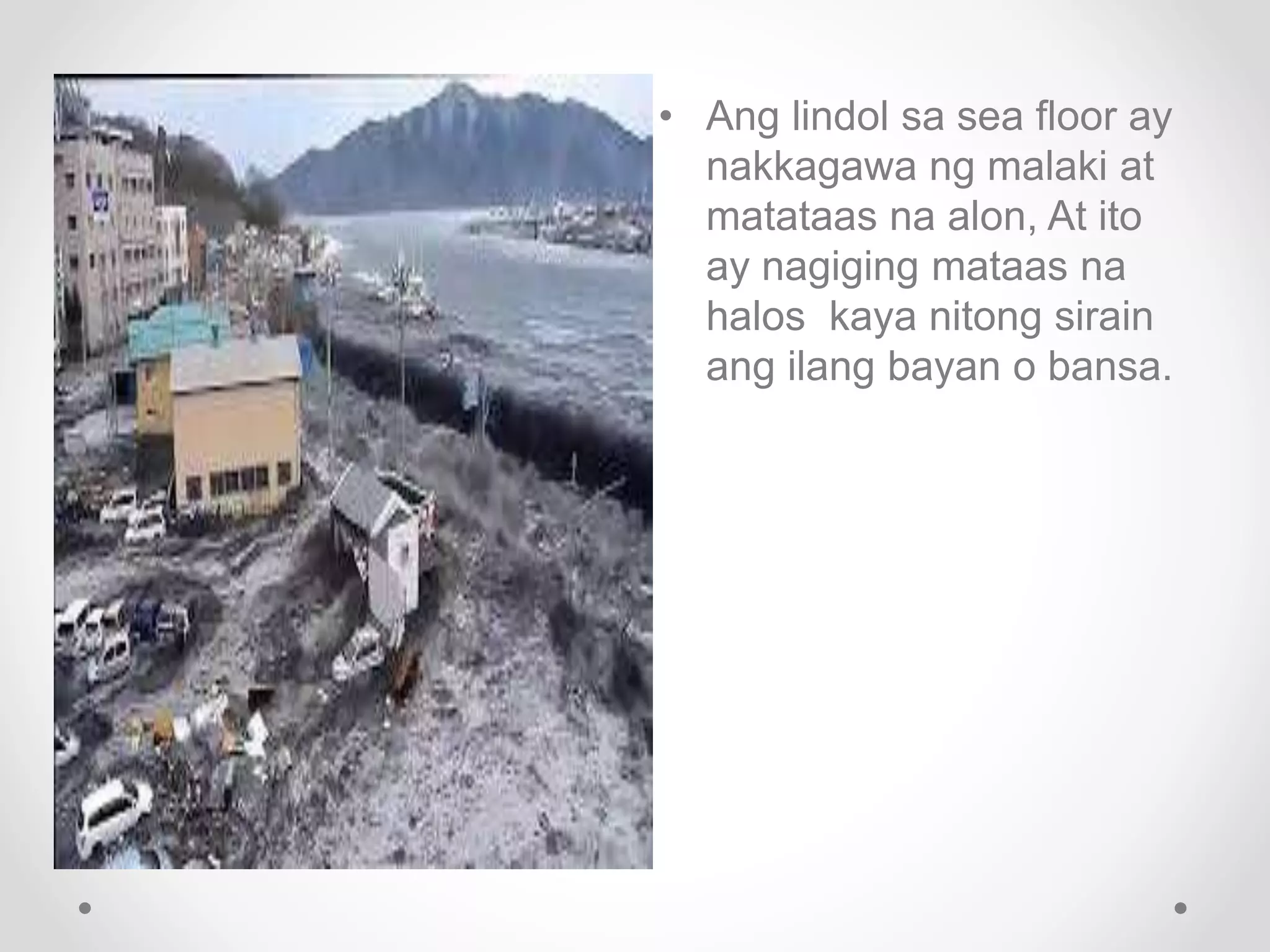 • Ang lindol sa sea floor ay
nakkagawa ng malaki at
matataas na alon, At ito
ay nagiging mataas na
halos kaya nitong sirain
ang ilang bayan o bansa.
 