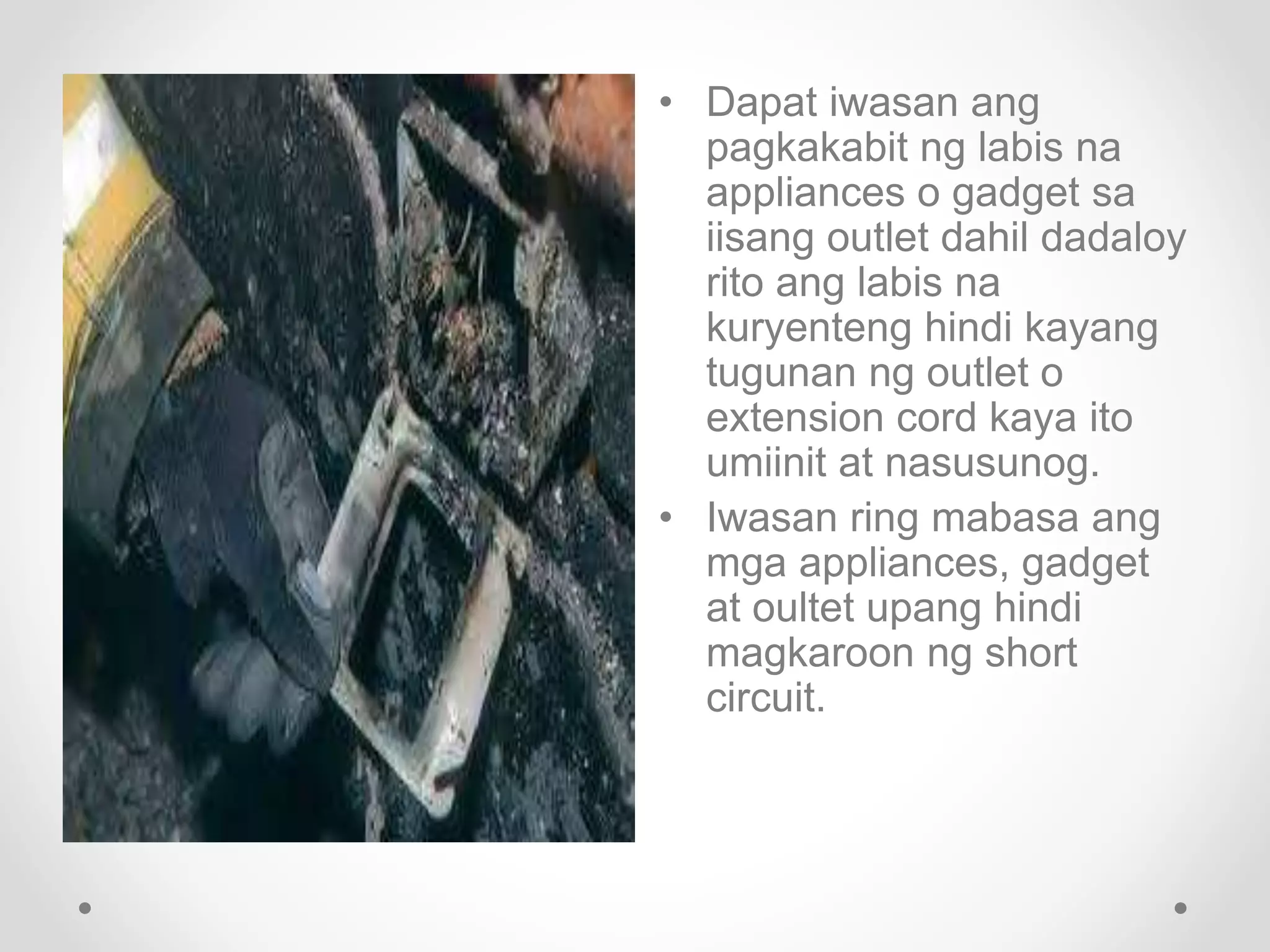 • Dapat iwasan ang
pagkakabit ng labis na
appliances o gadget sa
iisang outlet dahil dadaloy
rito ang labis na
kuryenteng hindi kayang
tugunan ng outlet o
extension cord kaya ito
umiinit at nasusunog.
• Iwasan ring mabasa ang
mga appliances, gadget
at oultet upang hindi
magkaroon ng short
circuit.
 