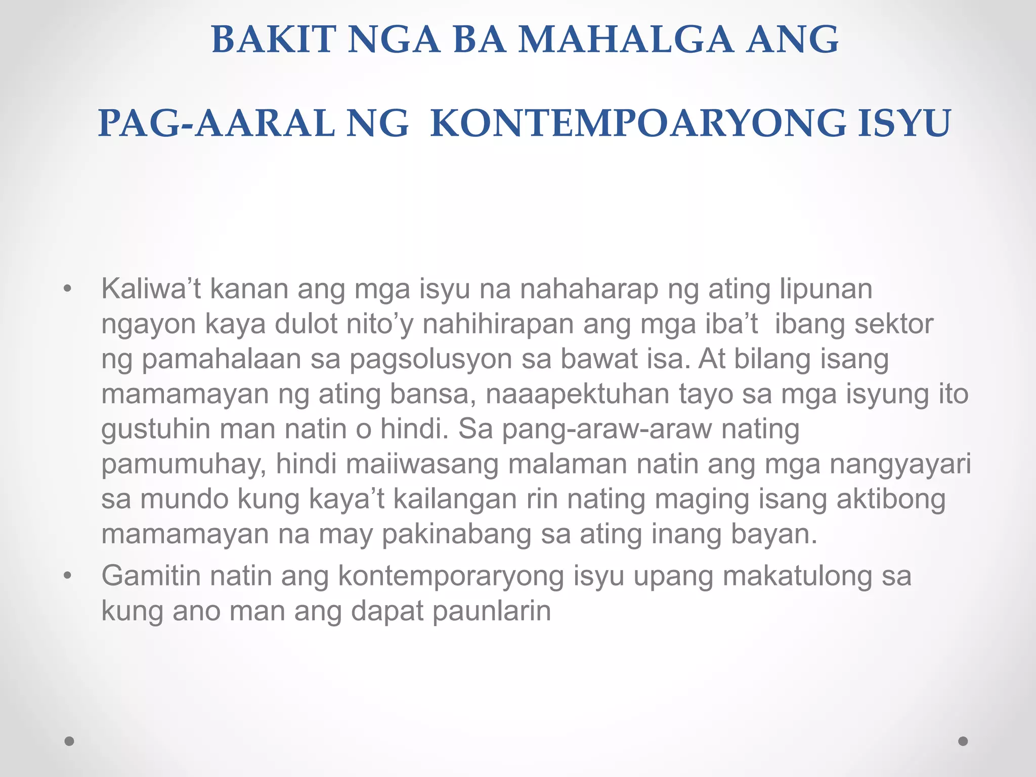 BAKIT NGA BA MAHALGA ANG
PAG-AARAL NG KONTEMPOARYONG ISYU
• Kaliwa’t kanan ang mga isyu na nahaharap ng ating lipunan
ngayon kaya dulot nito’y nahihirapan ang mga iba’t ibang sektor
ng pamahalaan sa pagsolusyon sa bawat isa. At bilang isang
mamamayan ng ating bansa, naaapektuhan tayo sa mga isyung ito
gustuhin man natin o hindi. Sa pang-araw-araw nating
pamumuhay, hindi maiiwasang malaman natin ang mga nangyayari
sa mundo kung kaya’t kailangan rin nating maging isang aktibong
mamamayan na may pakinabang sa ating inang bayan.
• Gamitin natin ang kontemporaryong isyu upang makatulong sa
kung ano man ang dapat paunlarin
 