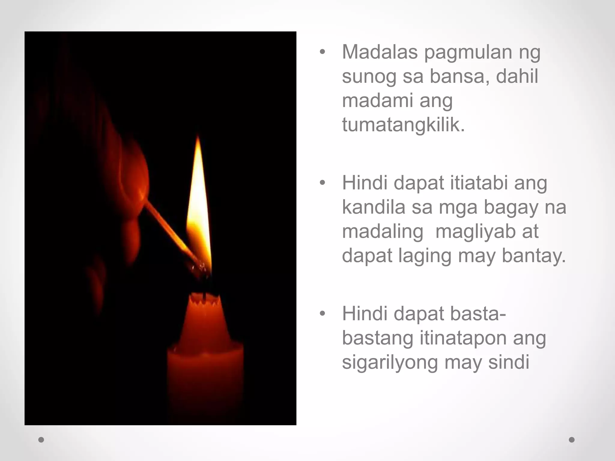• Madalas pagmulan ng
sunog sa bansa, dahil
madami ang
tumatangkilik.
• Hindi dapat itiatabi ang
kandila sa mga bagay na
madaling magliyab at
dapat laging may bantay.
• Hindi dapat basta-
bastang itinatapon ang
sigarilyong may sindi
 