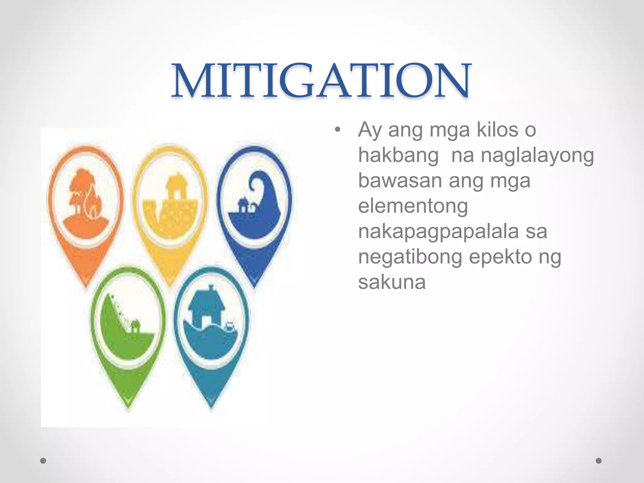 MITIGATION
• Ay ang mga kilos o
hakbang na naglalayong
bawasan ang mga
elementong
nakapagpapalala sa
negatibong epekto ng
sakuna
 