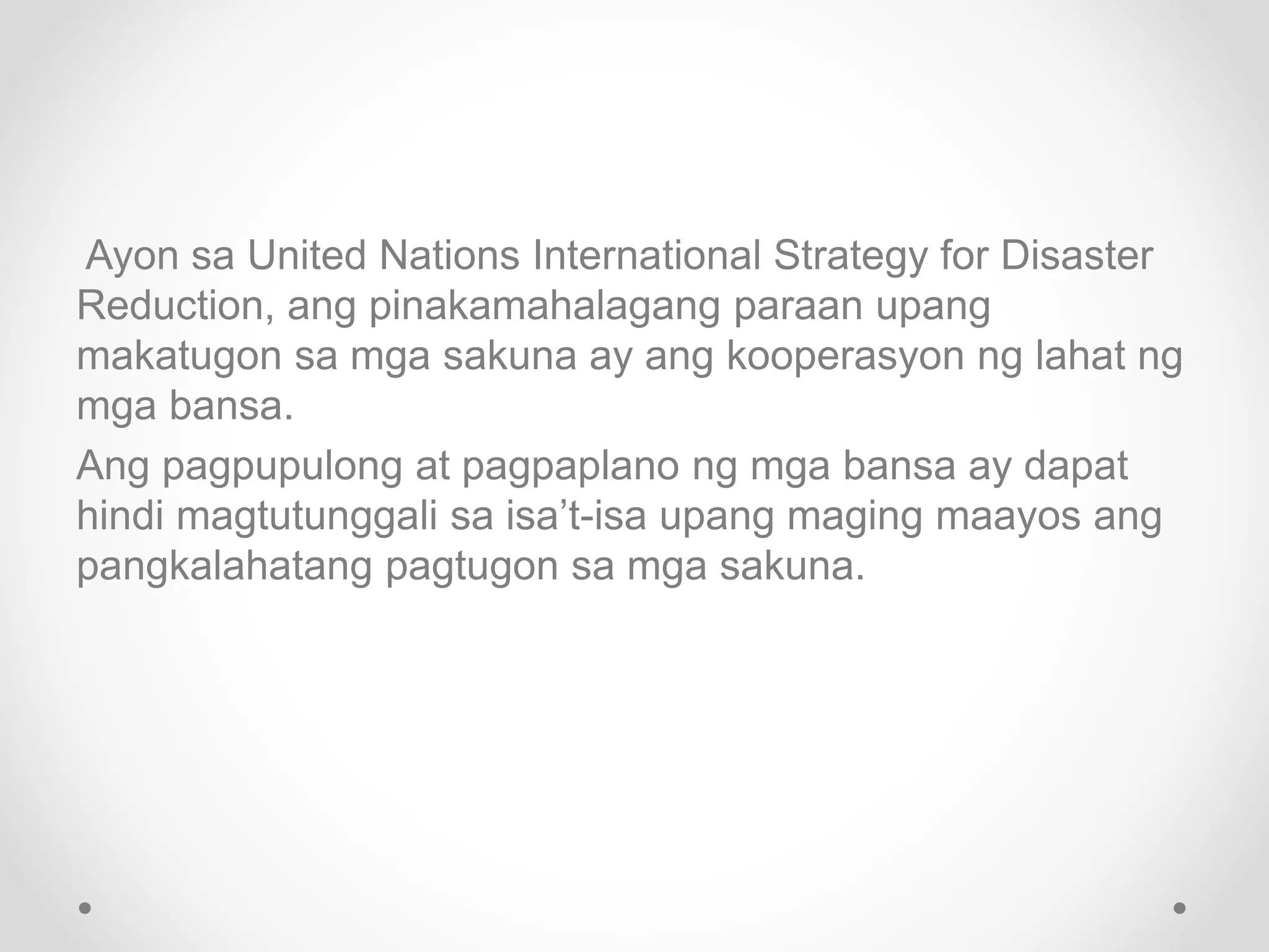 Ayon sa United Nations International Strategy for Disaster
Reduction, ang pinakamahalagang paraan upang
makatugon sa mga sakuna ay ang kooperasyon ng lahat ng
mga bansa.
Ang pagpupulong at pagpaplano ng mga bansa ay dapat
hindi magtutunggali sa isa’t-isa upang maging maayos ang
pangkalahatang pagtugon sa mga sakuna.
 