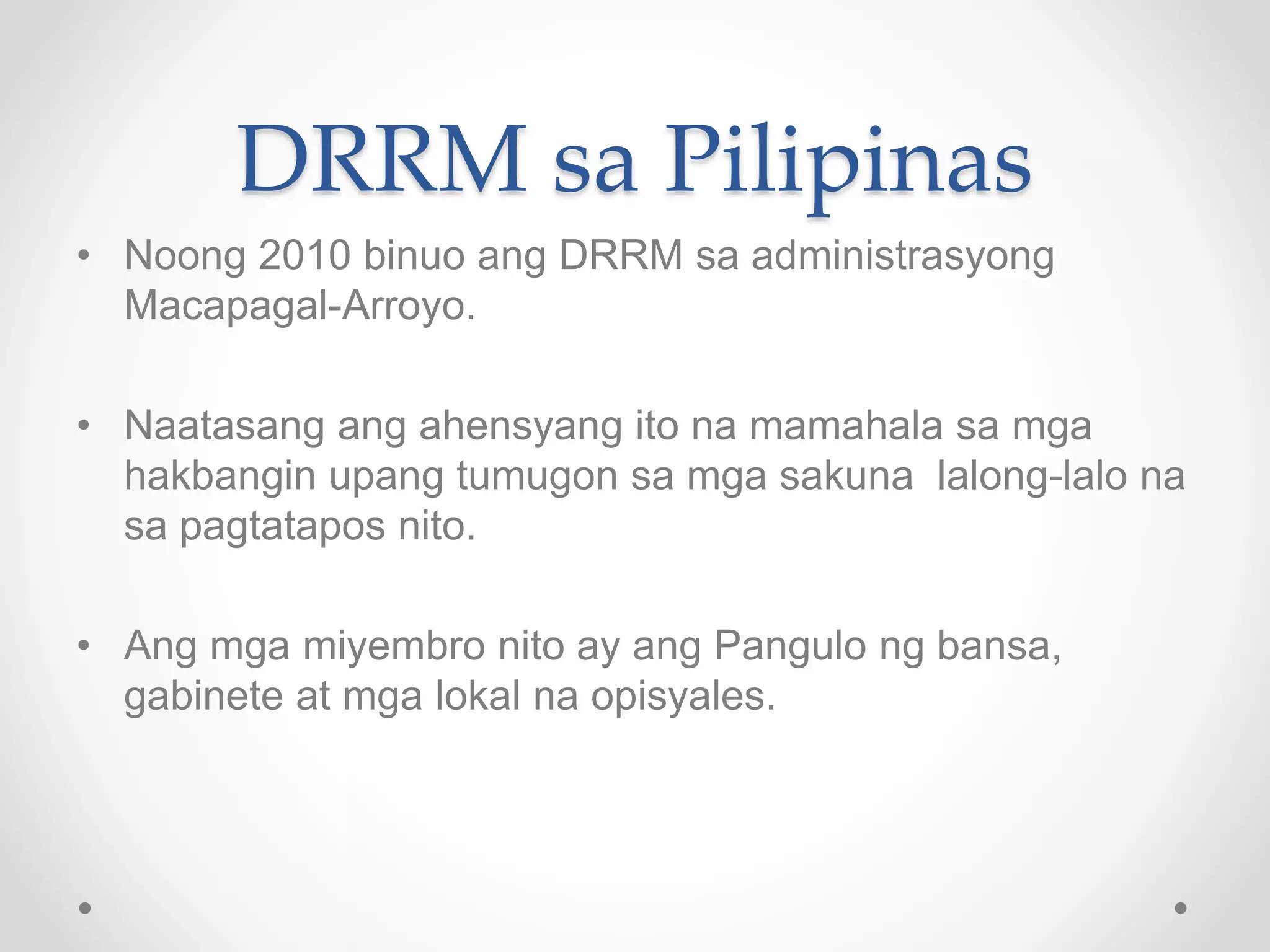 DRRM sa Pilipinas
• Noong 2010 binuo ang DRRM sa administrasyong
Macapagal-Arroyo.
• Naatasang ang ahensyang ito na mamahala sa mga
hakbangin upang tumugon sa mga sakuna lalong-lalo na
sa pagtatapos nito.
• Ang mga miyembro nito ay ang Pangulo ng bansa,
gabinete at mga lokal na opisyales.
 
