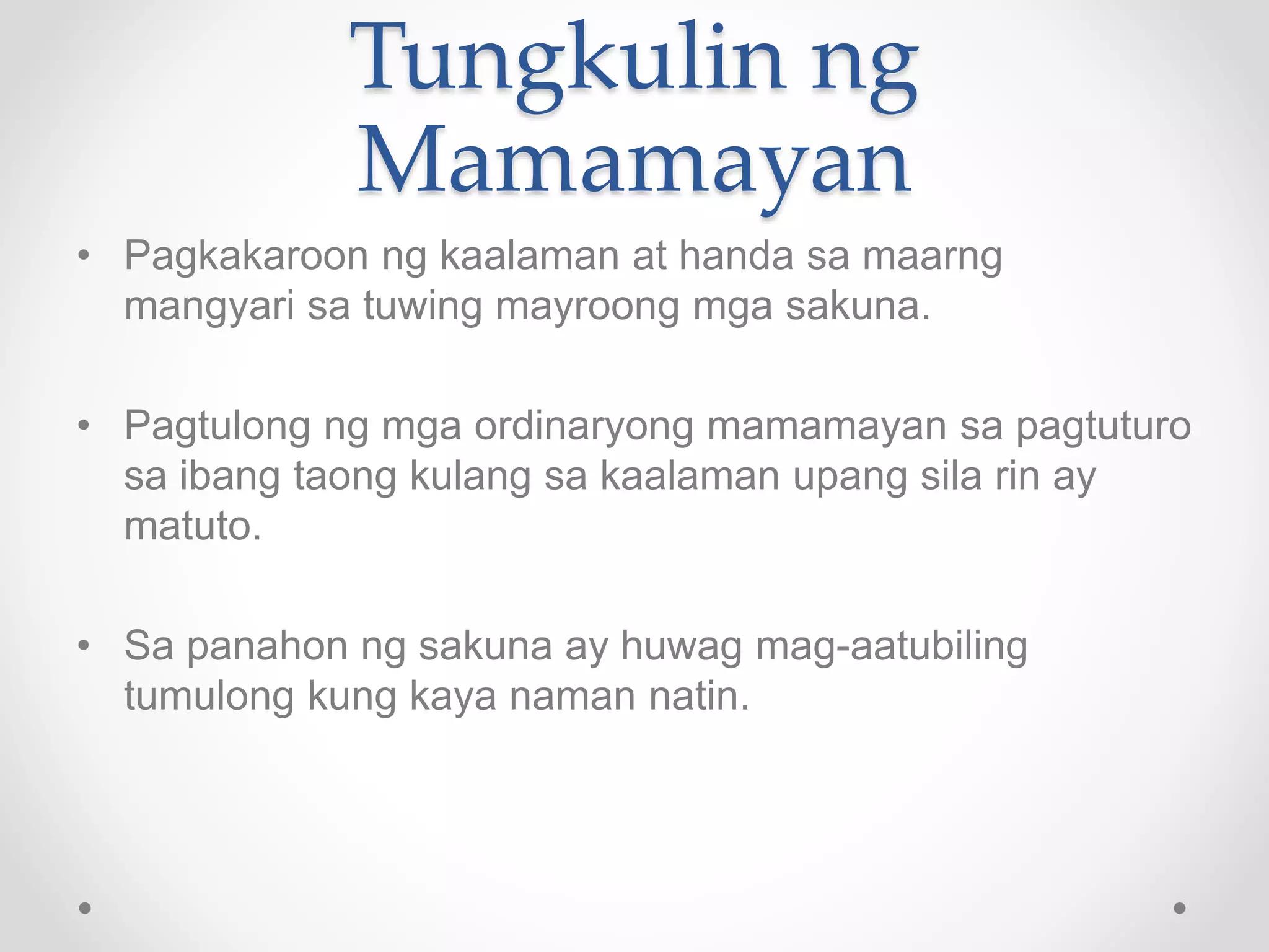 Tungkulin ng
Mamamayan
• Pagkakaroon ng kaalaman at handa sa maarng
mangyari sa tuwing mayroong mga sakuna.
• Pagtulong ng mga ordinaryong mamamayan sa pagtuturo
sa ibang taong kulang sa kaalaman upang sila rin ay
matuto.
• Sa panahon ng sakuna ay huwag mag-aatubiling
tumulong kung kaya naman natin.
 