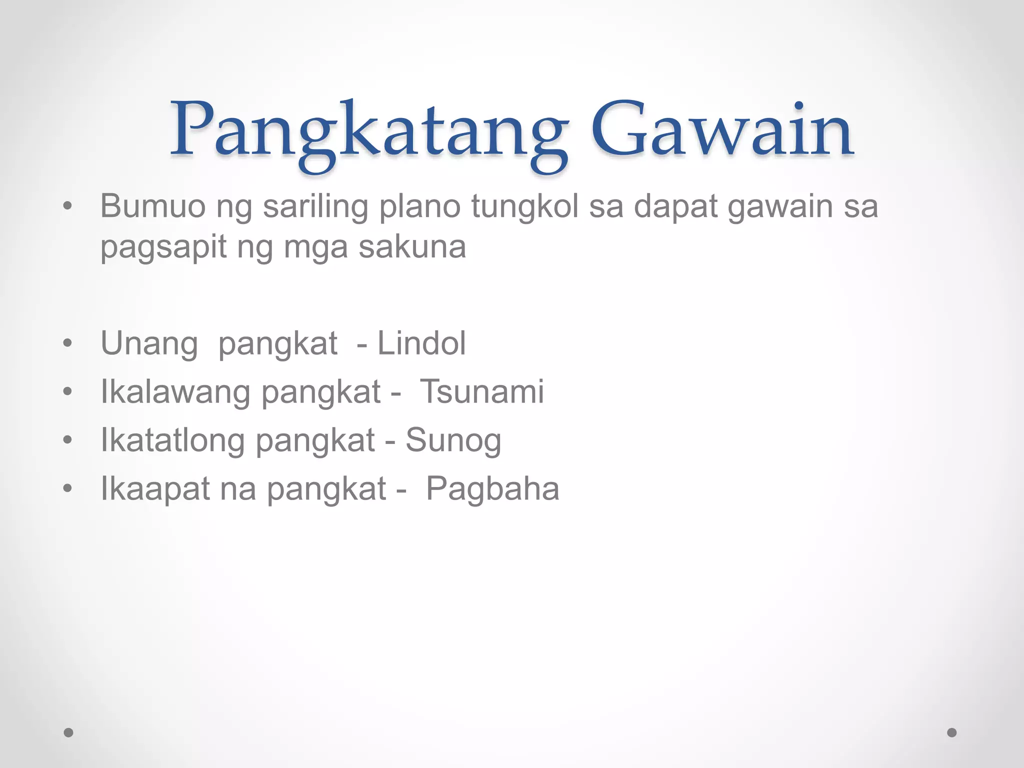 Pangkatang Gawain
• Bumuo ng sariling plano tungkol sa dapat gawain sa
pagsapit ng mga sakuna
• Unang pangkat - Lindol
• Ikalawang pangkat - Tsunami
• Ikatatlong pangkat - Sunog
• Ikaapat na pangkat - Pagbaha
 