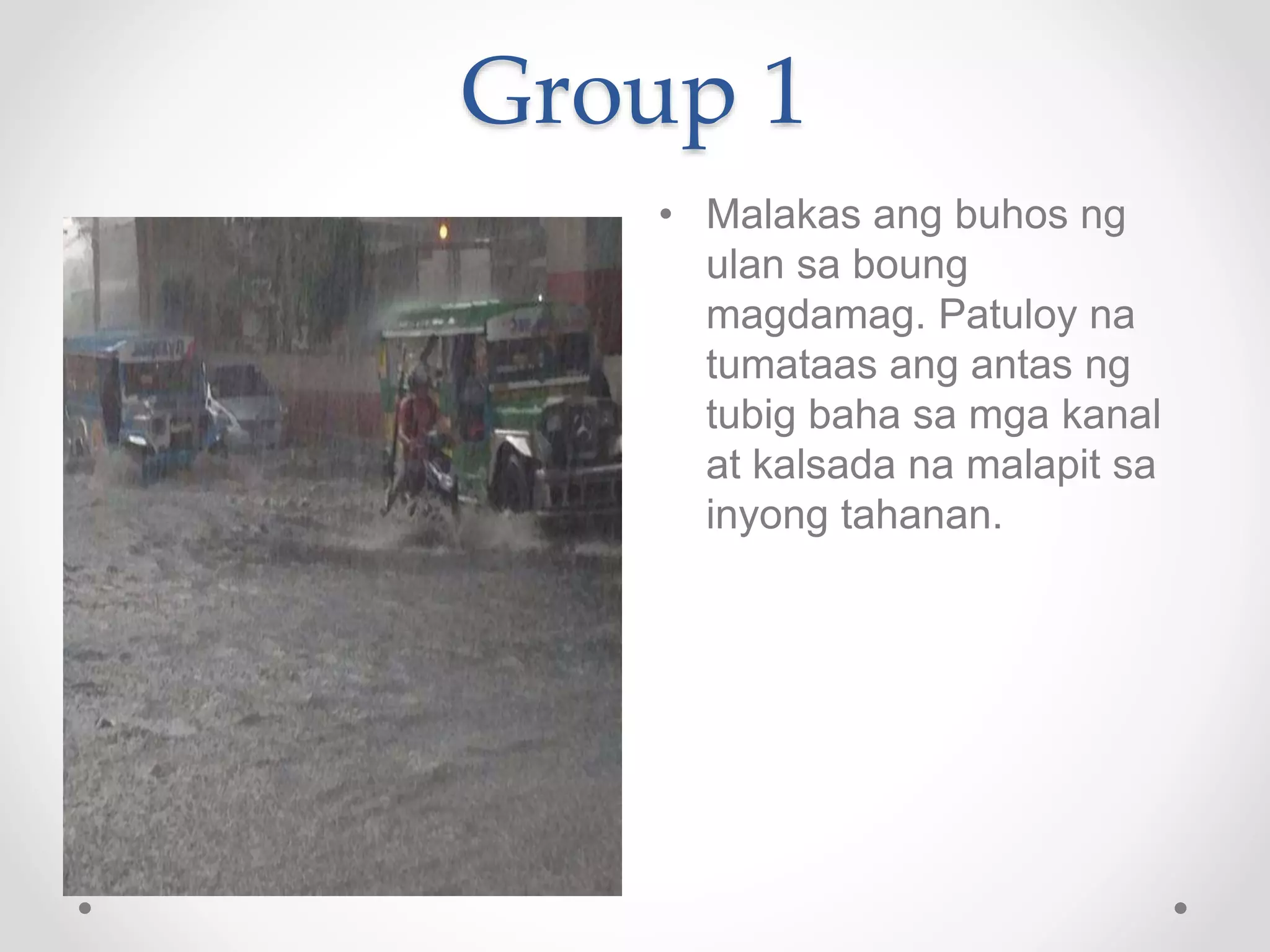 Group 1
• Malakas ang buhos ng
ulan sa boung
magdamag. Patuloy na
tumataas ang antas ng
tubig baha sa mga kanal
at kalsada na malapit sa
inyong tahanan.
 