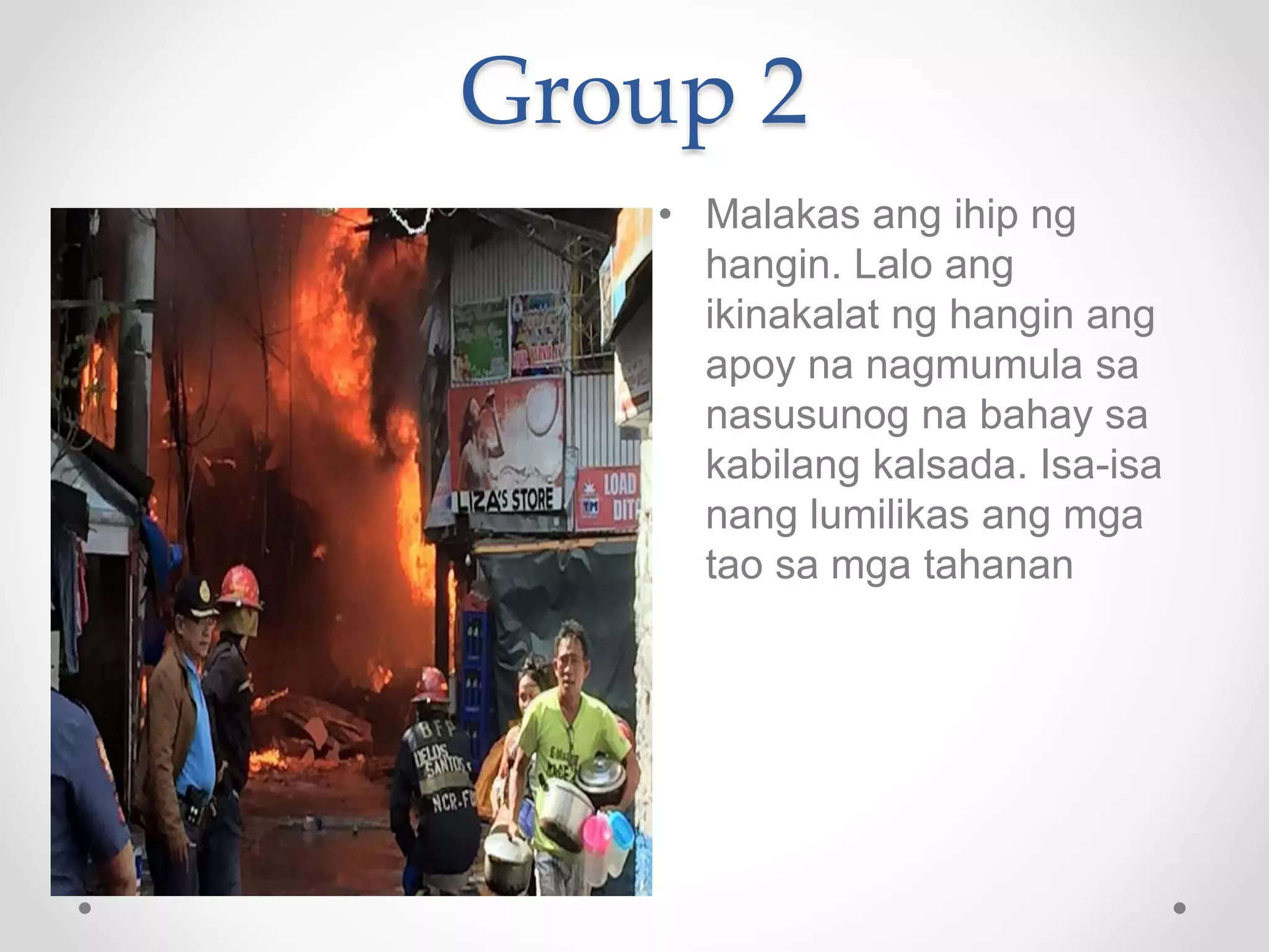 Group 2
• Malakas ang ihip ng
hangin. Lalo ang
ikinakalat ng hangin ang
apoy na nagmumula sa
nasusunog na bahay sa
kabilang kalsada. Isa-isa
nang lumilikas ang mga
tao sa mga tahanan
 