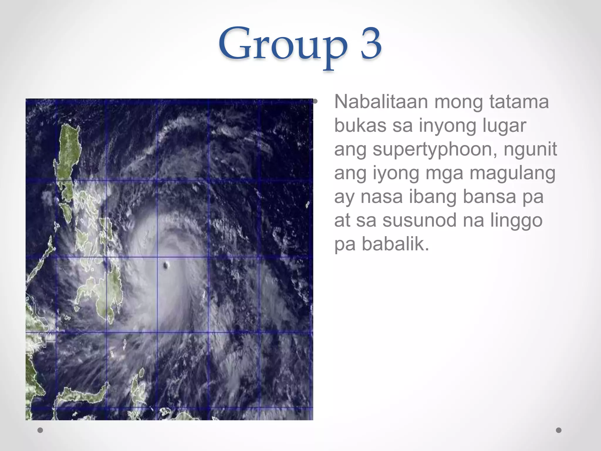 Group 3
• Nabalitaan mong tatama
bukas sa inyong lugar
ang supertyphoon, ngunit
ang iyong mga magulang
ay nasa ibang bansa pa
at sa susunod na linggo
pa babalik.
 