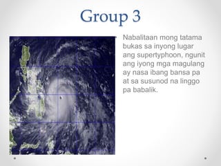 Group 3
• Nabalitaan mong tatama
bukas sa inyong lugar
ang supertyphoon, ngunit
ang iyong mga magulang
ay nasa ibang bansa...