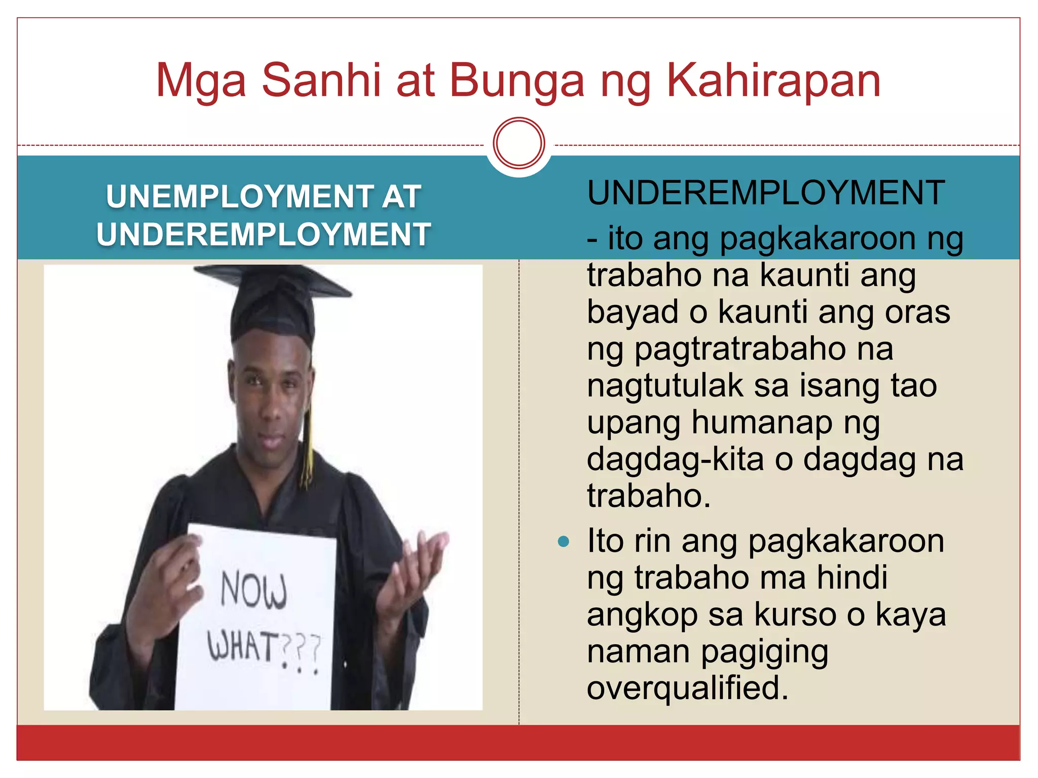 UNEMPLOYMENT AT
UNDEREMPLOYMENT
 UNDEREMPLOYMENT
 - ito ang pagkakaroon ng
trabaho na kaunti ang
bayad o kaunti ang oras
ng pagtratrabaho na
nagtutulak sa isang tao
upang humanap ng
dagdag-kita o dagdag na
trabaho.
 Ito rin ang pagkakaroon
ng trabaho ma hindi
angkop sa kurso o kaya
naman pagiging
overqualified.
Mga Sanhi at Bunga ng Kahirapan
 