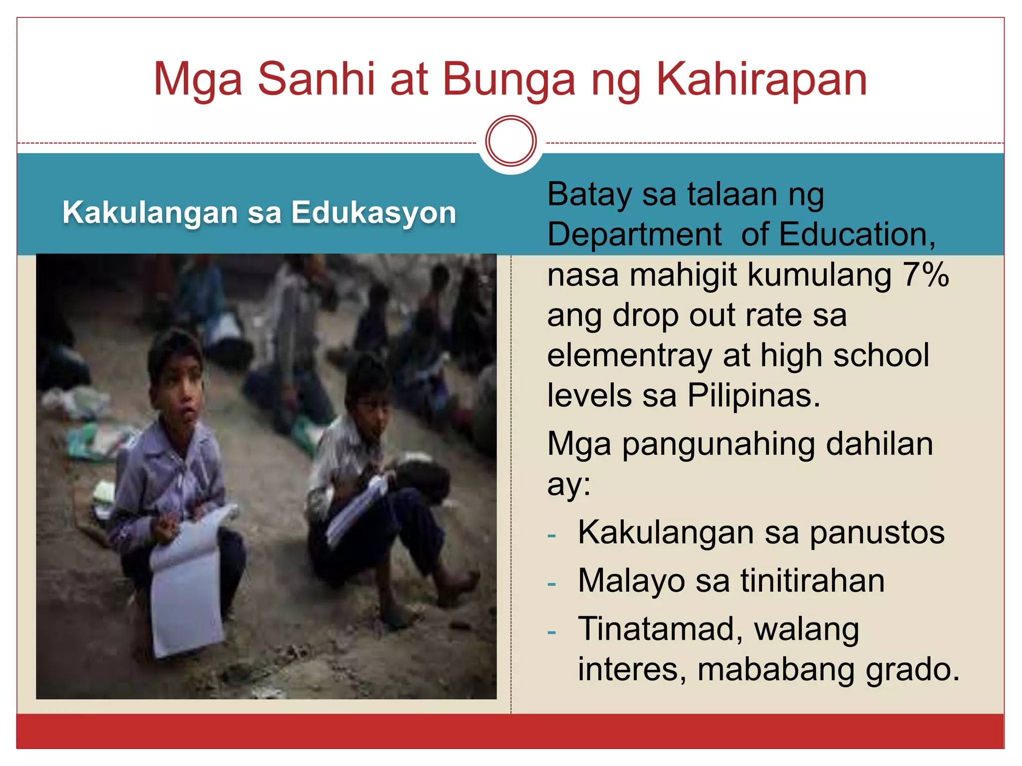 Kakulangan sa Edukasyon
Batay sa talaan ng
Department of Education,
nasa mahigit kumulang 7%
ang drop out rate sa
elementray at high school
levels sa Pilipinas.
Mga pangunahing dahilan
ay:
- Kakulangan sa panustos
- Malayo sa tinitirahan
- Tinatamad, walang
interes, mababang grado.
Mga Sanhi at Bunga ng Kahirapan
 