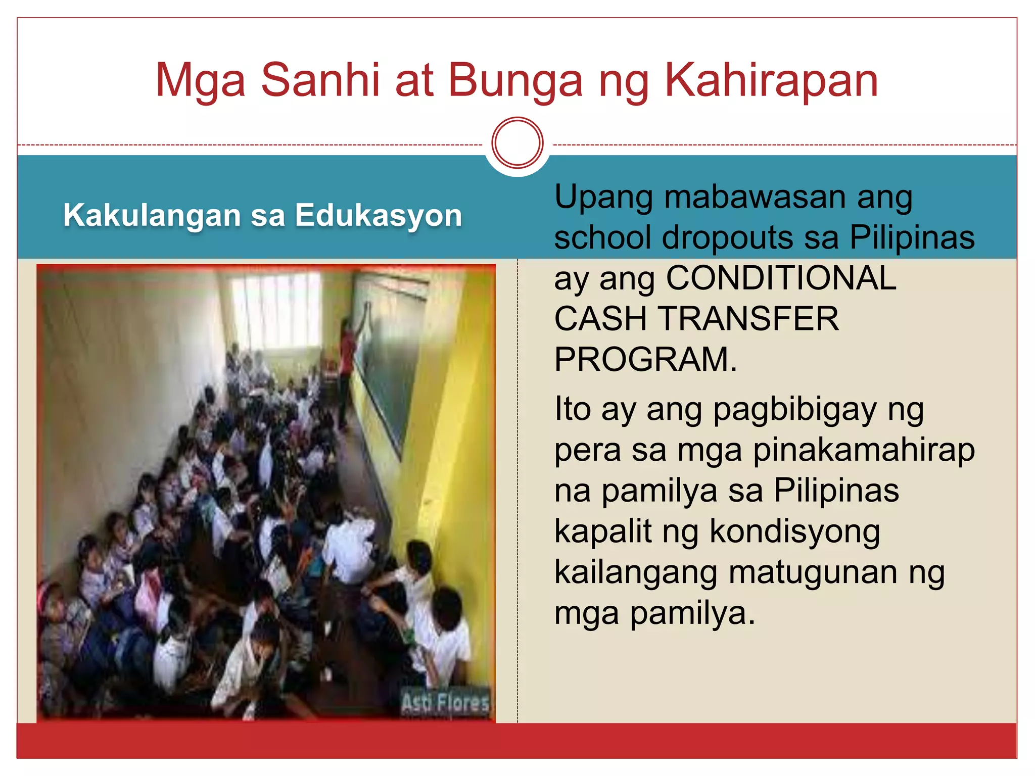 Kakulangan sa Edukasyon
Upang mabawasan ang
school dropouts sa Pilipinas
ay ang CONDITIONAL
CASH TRANSFER
PROGRAM.
Ito ay ang pagbibigay ng
pera sa mga pinakamahirap
na pamilya sa Pilipinas
kapalit ng kondisyong
kailangang matugunan ng
mga pamilya.
Mga Sanhi at Bunga ng Kahirapan
 