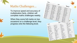Maths Challenges…
To improve speed and accuracy of
multiplication facts, children will
complete maths challenges weekly.
When they score full marks on two
occasions on a challenge level, they
progress onto the following level.
 