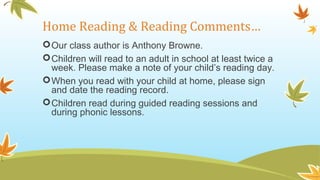 Home Reading & Reading Comments…
Our class author is Anthony Browne.
Children will read to an adult in school at least twice a
week. Please make a note of your child’s reading day.
When you read with your child at home, please sign
and date the reading record.
Children read during guided reading sessions and
during phonic lessons.
 