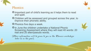 Phonics
Important part of child's learning as it helps them to read
and spell.
Children will be assessed and grouped across the year, to
improve their phonetic ability.
Phonics five days a week.
In June the children undertake a National Phonic
Screening Assessment where they will read 40 words: 20
real and 20 alien/pseudo words.
(More information will be given to you in the Phonics workshops
later on in the year).
 