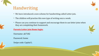 Handwriting
• We have introduced a new scheme for handwriting called Letter join.
• The children will practise this new type of writing once a week.
• Please can you continue to support and encourage them to use letter joins when
they are completing their homework.
Parents Letter join Home login:
Username: ak7182
Password: home
Swipe code: Capital L
 