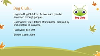 Bug Club…
Log into Bug Club from ActiveLearn (can be
accessed through google).
Username: First 4 letters of first name, followed by
first 4 letters of surname.
Password: 5jj / 5mf
School Code: 3969
 