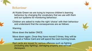 Behaviour
At Wylde Green we are trying to improve children’s learning
behaviour by changing the vocabulary that we use with them
and our systems for monitoring behaviour.
Children are asked to make the right ‘choice’ with their behaviour
and understand that the consequences are as follows:
Warning.
Move down the ladder ONCE.
Move down again. Once they have moved 3 times, they will be
issued a Yellow Card and will spend the next morning break.
Red cards are issued for serious offences such as fighting
(including play fighting), damaging property and serious
disrespect.
 