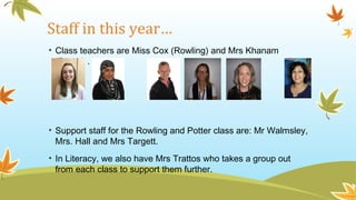 Staff in this year…
• Class teachers are Miss Cox (Rowling) and Mrs Khanam
(Potter) .
• Support staff for the Rowling and Potter class are: Mr Walmsley,
Mrs. Hall and Mrs Targett.
• In Literacy, we also have Mrs Trattos who takes a group out
from each class to support them further.
 