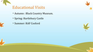 Educational Visits
• Autumn : Black Country Museum.
• Spring: Hartlebury Castle
• Summer: RAF Cosford
 