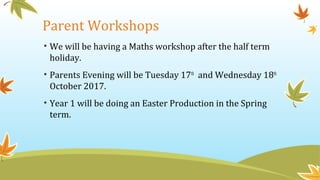 Parent Workshops
• We will be having a Maths workshop after the half term
holiday.
• Parents Evening will be Tuesday 17th
and Wednesday 18th
October 2017.
• Year 1 will be doing an Easter Production in the Spring
term.
 