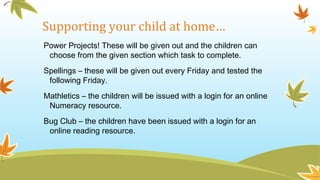 Supporting your child at home…
Power Projects! These will be given out and the children can
choose from the given section which task to complete.
Spellings – these will be given out every Friday and tested the
following Friday.
Mathletics – the children will be issued with a login for an online
Numeracy resource.
Bug Club – the children have been issued with a login for an
online reading resource.
 