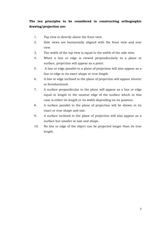 5
The ten principles to be considered in constructing orthographic
drawing/projection are:
1. Top view is directly above the front view.
2. Side views are horizontally aligned with the front view and rear
view.
3. The width of the top view is equal to the width of the side view.
4. When a line or edge is viewed perpendicularly to a plane or
surface, projection will appear as a point.
5. A line or edge parallel to a plane of projection will also appear as a
line or edge in its exact shape or true length.
6. A line or edge inclined to the plane of projection will appear shorter
or foreshortened.
7. A surface perpendicular to the plane will appear as a line or edge
equal in length to the nearest edge of the surface which in this
case is either its length or its width depending on its position.
8. A surface parallel to the plane of projection will be shown in its
exact or true shape and size.
9. A surface inclined to the plane of projection will also appear as a
surface but smaller in size and shape.
10. No line or edge of the object can be projected longer than its true
length.
 