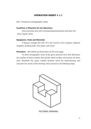 5
OPERATION SHEET # 1.1
LO1. Construct orthographic views
Condition or Situation for the Operation:
Given pictorial view with corresponding dimensions and draw the
three regular views.
Equipment, Tools and Materials:
T-Square, triangle (30 x 60, 45 x 45), French curve compass, elliptical
template, drafting knife, butt paper and eraser
Procedure: (See follow-up illustration on the next page)
To draw orthographic views of the given pictorial view, first determine
the number of views needed, then decide which surface will become the front
view. Establish the space needed between views for dimensioning and
calculate the center of the drawing, then proceed to the following steps.
PICTORIAL DRAWING
 