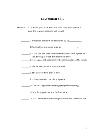 5
SELF CHECK # 1.1
Direction: On the blank provided before each item, write the words that
make the sentence complete and correct.
_________1. Dimension line must be terminated by an _____________.
_________ 2.The length of arrowhead must be _________________.
_________3. It is a thin and dark solid line that extends from a point on
the drawing to which the dimension refers.
_________4. It is a gap, and a distance of the extension line to the object.
_________5.It is the exact width of the arrowhead.
_________6. The distance from front to rear.
_________ 7. It is the opposite view of the top view.
_________ 8. The first step in constructing orthographic drawing.
_________ 9. It is the opposite view of the front view.
________ 10. It is the distance between object outline and dimension line.
 