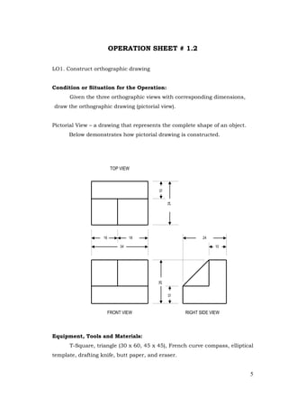 5
OPERATION SHEET # 1.2
LO1. Construct orthographic drawing
Condition or Situation for the Operation:
Given the three orthographic views with corresponding dimensions,
draw the orthographic drawing (pictorial view).
Pictorial View – a drawing that represents the complete shape of an object.
Below demonstrates how pictorial drawing is constructed.
Equipment, Tools and Materials:
T-Square, triangle (30 x 60, 45 x 45), French curve compass, elliptical
template, drafting knife, butt paper, and eraser.
16
34
18 24
10
10
24
26
10
TOP VIEW
FRONT VIEW RIGHT SIDE VIEW
 