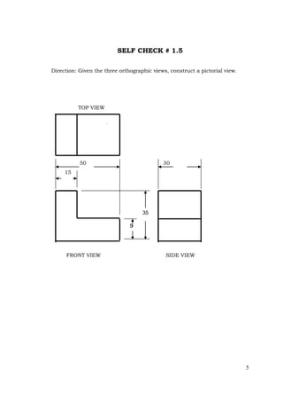 5
SELF CHECK # 1.5
Direction: Given the three orthographic views, construct a pictorial view.
TOP VIEW
50 30
15
FRONT VIEW SIDE VIEW
35
5
 
