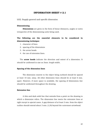 43
INFORMATION SHEET # 2.1
LO2. Supply general and specific dimension
Dimensioning
Dimensions are given in the form of linear distances, angles or notes
irrespective of the dimensioning units being used.
The following are the essential elements to be considered in
dimensioning technique:
1. character of lines
2. spacing of the dimensions
3. the arrow heads
4. the use of extension lines.
The arrow heads indicate the direction and extent of a dimension. It
should be uniformed in size as 3mm. length width.
Spacing of the dimension lines
The dimension nearest to the object being outlined should be spaced
at least 10 mm. away. All other dimension lines should be at least 6 mm.
apart. However, if more space is available, the spacing of dimensions line
should be uniformed throughout the drawing.
Extension line
A thin and dark solid line that extends from a point on the drawing to
which a dimension refers. The dimension line meets the extension lines at
right except in special cases. A gap distance of at least 2 mm. from the object
outline should extend about 3 mm. (1/8) beyond the outermost arrowhead.
 
