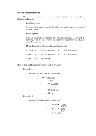 44
System of Measurements
There are two systems of measurement applied in drawing such as
English and metric.
1. English System
As used in drawing, specifically refers to inches and feet unit of
measurement
2. Metric System
It is an International System (IS) of measurement as applied in
drawing. This is based upon the meter or millimeter as a linear
unit of measurement
Metric Equivalent (Commonly used in drawing)
1 inch = 2.54 centimeters = 254 millimeters
1 foot = 30.5 centimeters = 305 millimeters
1 foot = .305 meter
How to Convert English System to Metric System?
Example 1:
To convert 18 inches to centimeters
18 in X 30.5 cm
12 in
= 18 X 30.5 cm
12
= 18 X 2.54 cm
= 45.7 cm
Example 2:
To convert 84 centimeters to inches
84 cm X 12 in
30.5 cm
= 84 X 12 in
30.5
= 31.6 inches
 