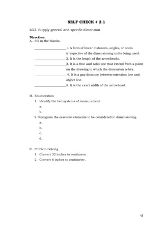 45
SELF CHECK # 2.1
LO2. Supply general and specific dimension
Direction:
A. Fill in the blanks.
_____________________1. A form of linear distances, angles, or notes
irrespective of the dimensioning units being used.
_____________________2. It is the length of the arrowheads.
_____________________3. It is a thin and solid line that extend from a point
on the drawing to which the dimension refers.
_____________________4. It is a gap distance between extension line and
object line.
_____________________5. It is the exact width of the arrowhead.
B. Enumeration
1. Identify the two systems of measurement.
a.
b.
2. Recognize the essential elements to be considered in dimensioning.
a.
b.
c.
d.
C. Problem Solving
1. Convert 32 inches to centimeter.
2. Convert 6 inches to centimeter.
 