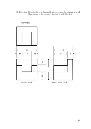 46
D. Direction: Given the three orthographic views, supply the missing general
Dimensions of the top view, front view, and side view.
TOP VIEW
FRONT VIEW RIGHT SIDE VIEW
?
50
40 ?
60
? 15
15
20
20
 